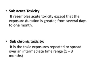 • Sub acute Toxicity:
It resembles acute toxicity except that the
exposure duration is greater, from several days
to one month.
• Sub chronic toxicity:
It is the toxic exposures repeated or spread
over an intermediate time range (1 – 3
months)
 