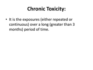 Chronic Toxicity:
• It is the exposures (either repeated or
continuous) over a long (greater than 3
months) period of time.
 