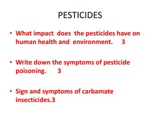 PESTICIDES
• What impact does the pesticides have on
human health and environment. 3
• Write down the symptoms of pesticide
poisoning. 3
• Sign and symptoms of carbamate
insecticides.3
 