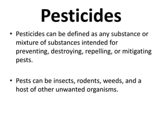 Pesticides
• Pesticides can be defined as any substance or
mixture of substances intended for
preventing, destroying, repelling, or mitigating
pests.
• Pests can be insects, rodents, weeds, and a
host of other unwanted organisms.
 