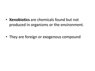 • Xenobiotics are chemicals found but not
produced in organisms or the environment.
• They are foreign or exogenous compound
 