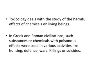 • Toxicology deals with the study of the harmful
effects of chemicals on living beings.
• In Greek and Roman civilizations, such
substances or chemicals with poisonous
effects were used in various activities like
hunting, defence, wars. Killings or suicides.
 
