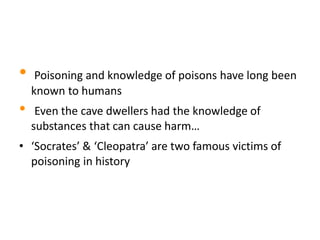• Poisoning and knowledge of poisons have long been
known to humans
• Even the cave dwellers had the knowledge of
substances that can cause harm…
• ‘Socrates’ & ‘Cleopatra’ are two famous victims of
poisoning in history
 
