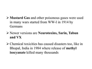 Histo
ry
 Mustard Gas and other poisonous gases were used
in many wars started from WW-I in 1914 by
Germans
 Newer versions are Neurotoxins, Sarin, Tabun
and VX
 Chemical toxicities has caused disasters too, like in
Bhopal, India in 1984 where release of methyl
isocyanate killed many thousands
 