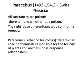Paracelsus (1493-1541)—Swiss
Physician
All substances are poisons;
there is none which is not a poison.
The right dose differentiates a poison from a
remedy.
Paracelsus (Father of Toxicology): determined
specific chemicals responsible for the toxicity
of plants and animals (dose-response
relationship)
 
