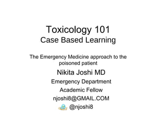 Toxicology 101
Case Based Learning
The Emergency Medicine approach to the
poisoned patient
Nikita Joshi MD
Emergency Department
Academic Fellow
njoshi8@GMAIL.COM
@njoshi8
 