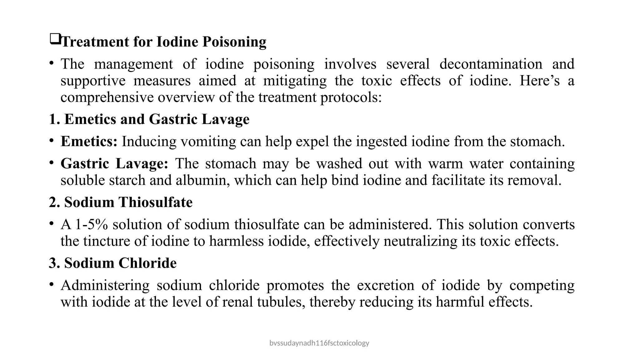 bvssudaynadh116fsctoxicology
Treatment for Iodine Poisoning
• The management of iodine poisoning involves several decontamination and
supportive measures aimed at mitigating the toxic effects of iodine. Here’s a
comprehensive overview of the treatment protocols:
1. Emetics and Gastric Lavage
• Emetics: Inducing vomiting can help expel the ingested iodine from the stomach.
• Gastric Lavage: The stomach may be washed out with warm water containing
soluble starch and albumin, which can help bind iodine and facilitate its removal.
2. Sodium Thiosulfate
• A 1-5% solution of sodium thiosulfate can be administered. This solution converts
the tincture of iodine to harmless iodide, effectively neutralizing its toxic effects.
3. Sodium Chloride
• Administering sodium chloride promotes the excretion of iodide by competing
with iodide at the level of renal tubules, thereby reducing its harmful effects.
 
