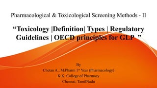 Pharmacological & Toxicological Screening Methods - II
“Toxicology |Definition| Types | Regulatory
Guidelines | OECD principles for GLP ”
By
Chetan A., M.Pharm 1st Year (Pharmacology)
K.K. College of Pharmacy
Chennai, TamilNadu
 