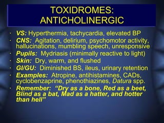 TOXIDROMES:
            ANTICHOLINERGIC
•   VS: Hyperthermia, tachycardia, elevated BP
•   CNS: Agitation, delirium, psychomotor activity,
    hallucinations, mumbling speech, unresponsive
•   Pupils: Mydriasis (minimally reactive to light)
•   Skin: Dry, warm, and flushed
•   GI/GU: Diminished BS, ileus, urinary retention
•   Examples: Atropine, antihistamines, CADs,
    cyclobenzaprine, phenothiazines, Datura spp.
•   Remember: “Dry as a bone, Red as a beet,
    Blind as a bat, Mad as a hatter, and hotter
    than hell”
 