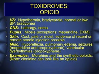 TOXIDROMES:
                  OPIOID
•   VS: Hypothermia, bradycardia, normal or low
    BP, bradypnea
•   CNS: Lethargy, coma
•   Pupils: Miosis (exceptions: meperidine, DXM)
•   Skin: Cool, pale or moist, evidence of recent or
    remote needle injection possible
•   Misc: Hyporeflexia, pulmonary edema, seizures
    (meperidine and propoxyphene), ventricular
    dysrhythmias (propoxyphene)
•   Examples: Morphine and the synthetic opioids;
    (Note: clonidine can look like an opioid)
 
