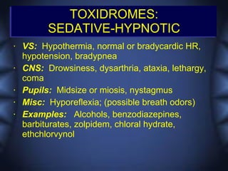 TOXIDROMES:
          SEDATIVE-HYPNOTIC
•   VS: Hypothermia, normal or bradycardic HR,
    hypotension, bradypnea
•   CNS: Drowsiness, dysarthria, ataxia, lethargy,
    coma
•   Pupils: Midsize or miosis, nystagmus
•   Misc: Hyporeflexia; (possible breath odors)
•   Examples: Alcohols, benzodiazepines,
    barbiturates, zolpidem, chloral hydrate,
    ethchlorvynol
 