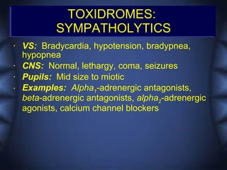 TOXIDROMES:
            SYMPATHOLYTICS
•   VS: Bradycardia, hypotension, bradypnea,
    hypopnea
•   CNS: Normal, lethargy, coma, seizures
•   Pupils: Mid size to miotic
•   Examples: Alpha1-adrenergic antagonists,
    beta-adrenergic antagonists, alpha2-adrenergic
    agonists, calcium channel blockers
 