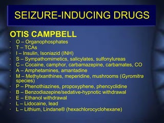 SEIZURE-INDUCING DRUGS
OTIS CAMPBELL
•   O – Organophosphates
•   T – TCAs
•   I – Insulin, Isoniazid (INH)
•   S – Sympathomimetics, salicylates, sulfonylureas
•   C – Cocaine, camphor, carbamazepine, carbamates, CO
•   A – Amphetamines, amantadine
•   M – Methylxanthines, meperidine, mushrooms (Gyromitra
    species)
•   P – Phenothiazines, propoxyphene, phencyclidine
•   B – Benzodiazepine/sedative-hypnotic withdrawal
•   E – Ethanol withdrawal
•   L – Lidocaine, lead
•   L – Lithium, Lindane® (hexachlorocyclohexane)
 
