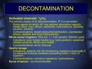 DECONTAMINATION
•   Activated charcoal: 1g/kg
•   The primary means of GI decontamination, IF it is warranted.
     • Some agents for which AC has reduced adsorptive capacity:
       metals (lead, iron), lithium, pesticides, hydrocarbons, alcohols,
       caustics, solvents
     • Contraindications: bowel obstruction/perforation, unprotected
       airway, caustics and most hydrocarbons
•   Whole bowel irrigation: PEG sol 1 – 2 l/h (adults); 500ml/h (ped)
     • Indications: toxic foreign bodies (e.g. body packers), sustained
       release products, lithium and metals
     • Contraindications: as for charcoal
•   Gastric lavage:
     • Indications: patients with life threatening ingestions (especially if
       no adequate antidote available) presenting within 1 hour of
       ingestion
     • Contraindications: corrosive ingestions, hydrocarbons
•   Syrup of ipecac: not recommended
 