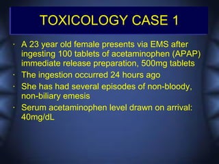 TOXICOLOGY CASE 1
•   A 23 year old female presents via EMS after
    ingesting 100 tablets of acetaminophen (APAP)
    immediate release preparation, 500mg tablets
•   The ingestion occurred 24 hours ago
•   She has had several episodes of non-bloody,
    non-biliary emesis
•   Serum acetaminophen level drawn on arrival:
    40mg/dL
 