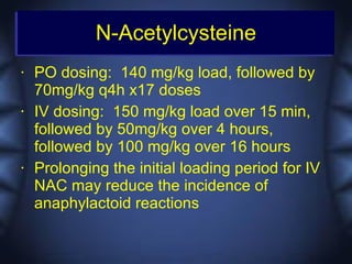 N-Acetylcysteine
•   PO dosing: 140 mg/kg load, followed by
    70mg/kg q4h x17 doses
•   IV dosing: 150 mg/kg load over 15 min,
    followed by 50mg/kg over 4 hours,
    followed by 100 mg/kg over 16 hours
•   Prolonging the initial loading period for IV
    NAC may reduce the incidence of
    anaphylactoid reactions
 