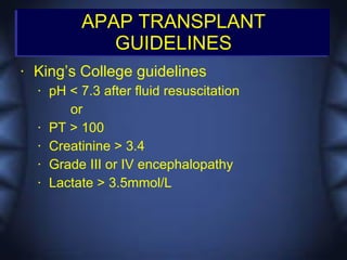 APAP TRANSPLANT
                GUIDELINES
•   King’s College guidelines
    •   pH < 7.3 after fluid resuscitation
           or
    •   PT > 100
    •   Creatinine > 3.4
    •   Grade III or IV encephalopathy
    •   Lactate > 3.5mmol/L
 