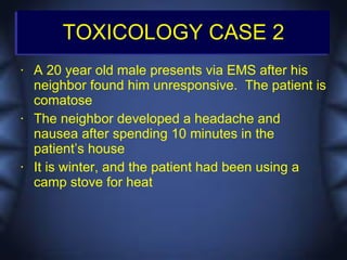 TOXICOLOGY CASE 2
•   A 20 year old male presents via EMS after his
    neighbor found him unresponsive. The patient is
    comatose
•   The neighbor developed a headache and
    nausea after spending 10 minutes in the
    patient’s house
•   It is winter, and the patient had been using a
    camp stove for heat
 