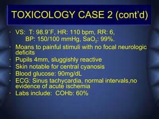 TOXICOLOGY CASE 2 (cont’d)
•   VS: T: 98.9˚F, HR: 110 bpm, RR: 6,
        BP: 150/100 mmHg, SaO2: 99%.
•   Moans to painful stimuli with no focal neurologic
    deficits
•   Pupils 4mm, sluggishly reactive
•   Skin notable for central cyanosis
•   Blood glucose: 90mg/dL
•   ECG: Sinus tachycardia, normal intervals,no
    evidence of acute ischemia
•   Labs include: COHb: 60%
 
