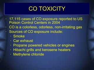 CO TOXICITY
•   17,115 cases of CO exposure reported to US
    Poison Control Centers in 2004
•   CO is a colorless, odorless, non-irritating gas
•   Sources of CO exposure include:
     • Smoke

     • Car exhaust

     • Propane powered vehicles or engines

     • Hibachi grills and kerosene heaters

     • Methylene chloride
 