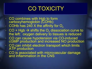 CO TOXICITY
•   CO combines with Hgb to form
    carboxyhemoglobin (COHb)
•   COHb has 240 X the affinity for O2
•   CO + Hgb  shifts the O2 dissociation curve to
    the left: oxygen delivery to tissues is reduced
•   CO can cause hypotension via CO-induced
    cGMP production and increased NO production
•   CO can inhibit electron transport which limits
    ATP production
•   CO is associated with microvascular damage
    and inflammation in the CNS
 