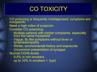 CO TOXICITY
•   CO poisoning is frequently misdiagnosed: symptoms are
    nonspecific
•   Need a high index of suspicion
•   Consider CO poisoning:
     • Multiple patients with similar complaints, especially
       from the same household
     • Vague, flu like symptoms without fever or
       lymphadenopathy
     • Winter, environmental history and exposures
     • Uncommon presentation of syncope
•   Normal COHb levels
     • 0-5% in non-smokers
     • up to 10% in smokers > 1ppd
 