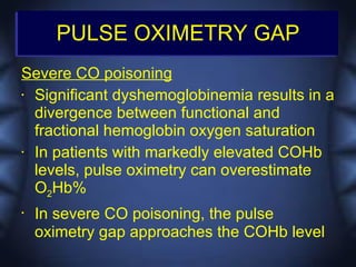 PULSE OXIMETRY GAP
Severe CO poisoning
• Significant dyshemoglobinemia results in a

  divergence between functional and
  fractional hemoglobin oxygen saturation
• In patients with markedly elevated COHb

  levels, pulse oximetry can overestimate
  O2Hb%
•   In severe CO poisoning, the pulse
    oximetry gap approaches the COHb level
 