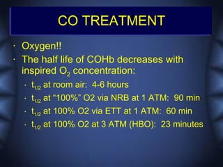 CO TREATMENT
•   Oxygen!!
•   The half life of COHb decreases with
    inspired O2 concentration:
    •   t1/2 at room air: 4-6 hours
    •   t1/2 at “100%” O2 via NRB at 1 ATM: 90 min
    •   t1/2 at 100% O2 via ETT at 1 ATM: 60 min
    •   t1/2 at 100% O2 at 3 ATM (HBO): 23 minutes
 