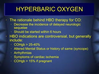 HYPERBARIC OXYGEN
•   The rationale behind HBO therapy for CO:
    •   Decrease the incidence of delayed neurologic
        sequelae
    •   Should be started within 6 hours
•   HBO indications are controversial, but generally
    include:
    •   COHgb > 25-40%
    •   Altered Mental Status or history of same (syncope)
    •   Arrhythmias
    •   Symptoms of cardiac ischemia
    •   COHgb > 15% if pregnant
 