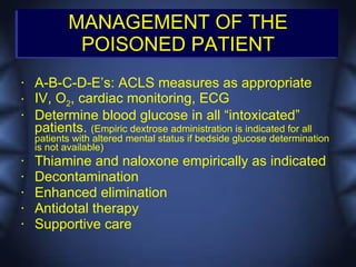 MANAGEMENT OF THE
            POISONED PATIENT
•   A-B-C-D-E’s: ACLS measures as appropriate
•   IV, O2, cardiac monitoring, ECG
•   Determine blood glucose in all “intoxicated”
    patients. (Empiric dextrose administration is indicated for all
    patients with altered mental status if bedside glucose determination
    is not available)
•   Thiamine and naloxone empirically as indicated
•   Decontamination
•   Enhanced elimination
•   Antidotal therapy
•   Supportive care
 