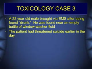TOXICOLOGY CASE 3
•   A 22 year old male brought via EMS after being
    found “drunk.” He was found near an empty
    bottle of window-washer fluid
•   The patient had threatened suicide earlier in the
    day
 