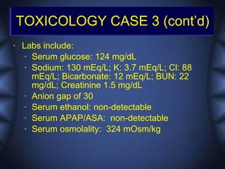 TOXICOLOGY CASE 3 (cont’d)
•   Labs include:
     • Serum glucose: 124 mg/dL

     • Sodium: 130 mEq/L; K: 3.7 mEq/L; Cl: 88

       mEq/L; Bicarbonate: 12 mEq/L; BUN: 22
       mg/dL; Creatinine 1.5 mg/dL
     • Anion gap of 30

     • Serum ethanol: non-detectable

     • Serum APAP/ASA: non-detectable

     • Serum osmolality: 324 mOsm/kg
 