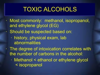 TOXIC ALCOHOLS
•   Most commonly: methanol, isopropanol,
    and ethylene glycol (EG)
•   Should be suspected based on:
     • history, physical exam, lab

       abnormalities
•   The degree of intoxication correlates with
    the number of carbons in the alcohol:
     • Methanol < ethanol or ethylene glycol

       < isopropanol
 