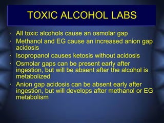 TOXIC ALCOHOL LABS
•   All toxic alcohols cause an osmolar gap
•   Methanol and EG cause an increased anion gap
    acidosis
•   Isopropanol causes ketosis without acidosis
•   Osmolar gaps can be present early after
    ingestion, but will be absent after the alcohol is
    metabolized
•   Anion gap acidosis can be absent early after
    ingestion, but will develops after methanol or EG
    metabolism
 