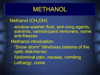 METHANOL
•   Methanol (CH3OH):
    • window-washer fluid, anti-icing agents,

      solvents, varnish/paint removers, some
      anti-freezes
•   Methanol intoxication:
    • “Snow storm” blindness (edema of the

      optic disk/nerve)
    • Abdominal pain, nausea, vomiting

    • Lethargy, coma
 