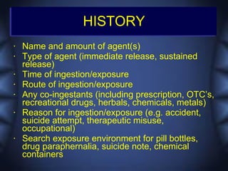HISTORY
•   Name and amount of agent(s)
•   Type of agent (immediate release, sustained
    release)
•   Time of ingestion/exposure
•   Route of ingestion/exposure
•   Any co-ingestants (including prescription, OTC’s,
    recreational drugs, herbals, chemicals, metals)
•   Reason for ingestion/exposure (e.g. accident,
    suicide attempt, therapeutic misuse,
    occupational)
•   Search exposure environment for pill bottles,
    drug paraphernalia, suicide note, chemical
    containers
 