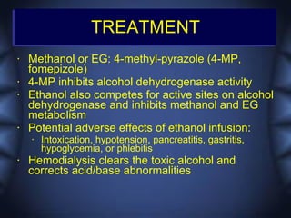 TREATMENT
•   Methanol or EG: 4-methyl-pyrazole (4-MP,
    fomepizole)
•   4-MP inhibits alcohol dehydrogenase activity
•   Ethanol also competes for active sites on alcohol
    dehydrogenase and inhibits methanol and EG
    metabolism
•   Potential adverse effects of ethanol infusion:
    •   Intoxication, hypotension, pancreatitis, gastritis,
        hypoglycemia, or phlebitis
•   Hemodialysis clears the toxic alcohol and
    corrects acid/base abnormalities
 