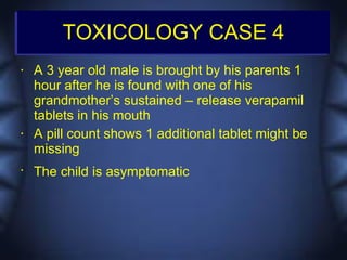 TOXICOLOGY CASE 4
•   A 3 year old male is brought by his parents 1
    hour after he is found with one of his
    grandmother’s sustained – release verapamil
    tablets in his mouth
•   A pill count shows 1 additional tablet might be
    missing
•
    The child is asymptomatic
 