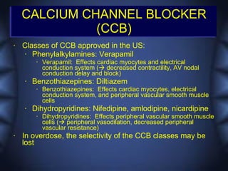 CALCIUM CHANNEL BLOCKER
              (CCB)
•   Classes of CCB approved in the US:
     • Phenylalkylamines: Verapamil
         •   Verapamil: Effects cardiac myocytes and electrical
             conduction system ( decreased contractility, AV nodal
             conduction delay and block)
    •   Benzothiazepines: Diltiazem
         •   Benzothiazepines: Effects cardiac myocytes, electrical
             conduction system, and peripheral vascular smooth muscle
             cells
    •   Dihydropyridines: Nifedipine, amlodipine, nicardipine
         •   Dihydropyridines: Effects peripheral vascular smooth muscle
             cells ( peripheral vasodilation, decreased peripheral
             vascular resistance)
•   In overdose, the selectivity of the CCB classes may be
    lost
 