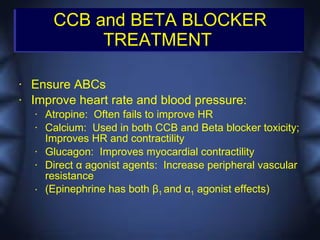 CCB and BETA BLOCKER
              TREATMENT

•   Ensure ABCs
•   Improve heart rate and blood pressure:
    •   Atropine: Often fails to improve HR
    •   Calcium: Used in both CCB and Beta blocker toxicity;
        Improves HR and contractility
    •   Glucagon: Improves myocardial contractility
    •   Direct α agonist agents: Increase peripheral vascular
        resistance
    •   (Epinephrine has both β1 and α1 agonist effects)
 