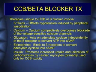 CCB/BETA BLOCKER TX
•   Therapies unique to CCB or β blocker involve:
     • IV fluids – Offsets hypotension induced by peripheral
       vasodilation
     • Calcium – Calcium competitively overcomes blockade
       of the voltage-sensitive calcium channels
     • Glucagon: Acts on adenylate cyclase independently
       of the β receptor to convert ATP into cAMP
     • Epinephrine: Binds to β receptors to convert
       adenylate cyclase into cAMP
     • Insulin: Promotes increased uptake and utilization of
       carbohydrates by cardiac myocytes (primarily used
       only for CCB toxicity
 
