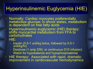 Hyperinsulinemic Euglycemia (HIE)
•   Normally: Cardiac myocytes preferentially
    metabolize glucose; in shock states, metabolism
    is dependent on free fatty acids
•   Hyperinsulinemic euglycemic (HIE) therapy:
    shifts myocardial metabolism from FFA to
    carbohydrates
•   HIE:
    •   Insulin (0.5-1 unit/kg bolus, followed by 0.5-1
        unit/kg/hr)
    •   Dextrose (1 amp D50, or continuous D10 infusion)
    •   Watch for hypokalemia and hypophosphatemia
•   HIE therapy: Associated with rapid, dramatic
    improvement in cardiovascular hemodynamics
 
