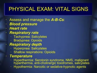 PHYSICAL EXAM: VITAL SIGNS
•   Assess and manage the A-B-Cs:
•   Blood pressure
•   Heart rate
•   Respiratory rate
    •   Tachypnea: Salicylates
    •   Bradypnea: Opioids
•   Respiratory depth
    •   Hyperpnea: Salicylates
    •   Shallow respirations: Opioids
•   Temperature
    •   Hyperthermia: Serotonin syndrome, NMS, malignant
        hyperthermia, anti-cholinergic toxidromes, salicylates
    •   Hypothermia: Narcotic or sedative-hypnotic agents
 