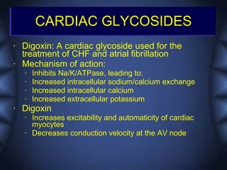 CARDIAC GLYCOSIDES
•   Digoxin: A cardiac glycoside used for the
    treatment of CHF and atrial fibrillation
•   Mechanism of action:
    •   Inhibits Na/K/ATPase, leading to:
    •   Increased intracellular sodium/calcium exchange
    •   Increased intracellular calcium
    •   Increased extracellular potassium
•   Digoxin
    •   Increases excitability and automaticity of cardiac
        myocytes
    •   Decreases conduction velocity at the AV node
 
