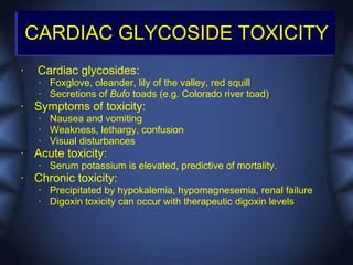 CARDIAC GLYCOSIDE TOXICITY
•    Cardiac glycosides:
     •   Foxglove, oleander, lily of the valley, red squill
     •   Secretions of Bufo toads (e.g. Colorado river toad)
•   Symptoms of toxicity:
     •   Nausea and vomiting
     •   Weakness, lethargy, confusion
     •   Visual disturbances
•   Acute toxicity:
     •   Serum potassium is elevated, predictive of mortality.
•   Chronic toxicity:
     •   Precipitated by hypokalemia, hypomagnesemia, renal failure
     •   Digoxin toxicity can occur with therapeutic digoxin levels
 