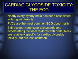 CARDIAC GLYCOSIDE TOXICITY:
         THE ECG
•   Nearly every dysrhythmia has been associated
    with digoxin toxicity
•   PVCs are the most common ECG abnormality
•   Bidirectional ventricular tachycardia and
    accelerated junctional rhythms with nodal block
    are relatively specific for cardiac glycoside
    toxicity, but are less common
 
