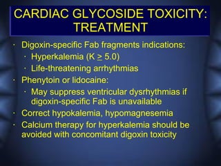 CARDIAC GLYCOSIDE TOXICITY:
        TREATMENT
•   Digoxin-specific Fab fragments indications:
     • Hyperkalemia (K > 5.0)

     • Life-threatening arrhythmias

•   Phenytoin or lidocaine:
     • May suppress ventricular dysrhythmias if

       digoxin-specific Fab is unavailable
•   Correct hypokalemia, hypomagnesemia
•   Calcium therapy for hyperkalemia should be
    avoided with concomitant digoxin toxicity
 