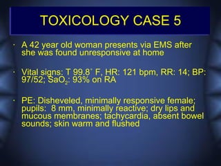 TOXICOLOGY CASE 5
•   A 42 year old woman presents via EMS after
    she was found unresponsive at home

•   Vital signs: T 99.8˚ F, HR: 121 bpm, RR: 14; BP:
    97/52; SaO2: 93% on RA

•   PE: Disheveled, minimally responsive female;
    pupils: 8 mm, minimally reactive; dry lips and
    mucous membranes; tachycardia, absent bowel
    sounds; skin warm and flushed
 