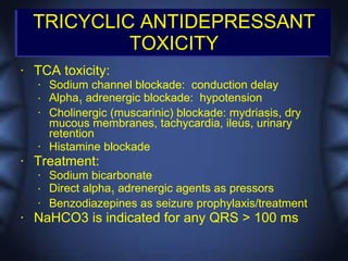 TRICYCLIC ANTIDEPRESSANT
             TOXICITY
•   TCA toxicity:
    •   Sodium channel blockade: conduction delay
    •   Alpha1 adrenergic blockade: hypotension
    •   Cholinergic (muscarinic) blockade: mydriasis, dry
        mucous membranes, tachycardia, ileus, urinary
        retention
    •   Histamine blockade
•   Treatment:
    •   Sodium bicarbonate
    •   Direct alpha1 adrenergic agents as pressors
    •   Benzodiazepines as seizure prophylaxis/treatment
•   NaHCO3 is indicated for any QRS > 100 ms
 