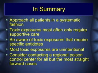 In Summary
Approach all patients in a systematic
fashion
Toxic exposures most often only require
supportive care
Be aware of toxic exposures that require
specific antidotes
Most toxic exposures are unintentional
Consider contacting a regional poison
control center for all but the most straight
forward cases
 